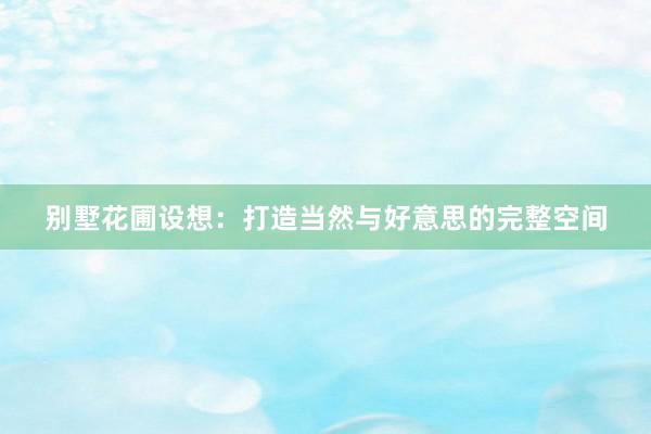 别墅花圃设想：打造当然与好意思的完整空间