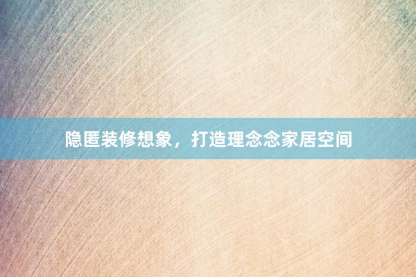 隐匿装修想象，打造理念念家居空间